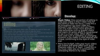 EDITING
• Develop:
Music Video: One convention of editing in
indie-pop videos is that it takes time for
the frame to fade into focus. I used this a
lot throughout my music video as I
believed it was effective and I put filters
over it to make it even more dramatic. I
used techniques such as graphic match
and match-on action which is conventional
to see in a music video. Other effects I
have used such as speeding up (changing
duration) a clip makes it more abstract and
unique, conforming to the style of indie-
pop.
• Many low budget, indie-pop music videos
use a black and white effect such as Ed
Sheerans video of ‘A Team’. I used this in
my music video also as it continued the
contrasting theme in my video.
 