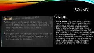 SOUND
• Develop:
Music Video: My music video includes
non-diegetic sound throughout (sound
track) I have not used any dialogue or
diegetic sound. Some indie-pop music
video do containing dialogue before, half
way, or at the end of the music video to add
to the narrative however, I decided not to
use this as I believed it wouldn't fit with the
style of my song, and as I have shown my
artist as isolated and lonely, having her
speak would break this representation.
 