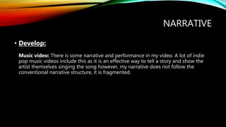NARRATIVE
• Develop:
Music video: There is some narrative and performance in my video. A lot of indie
pop music videos include this as it is an effective way to tell a story and show the
artist themselves singing the song however, my narrative does not follow the
conventional narrative structure, it is fragmented.
 