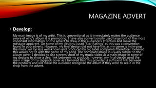 MAGAZINE ADVERT
• Develop:
My main image is of my artist. This is conventional as it immediately makes the audience
aware of who’s album it is promoting. I have also conventionally used large font of the most
important information on the advert to draw in the audience’s attention and make the
message apparent. On some of my designs I used ‘Star Ratings’ as this was a convention
found in pop adverts. However, my final design did not have this as my genre is indie-pop
the music will be less well-known and produced by big label companies therefore I believed
this would not fit with the genre of my song. The dominant image is usually similar to the
album cover. I decided to use screens shots of my music video as a main image in some of
my designs to show a clear link between my products however, my final design used the
main image of my digipack cover as I believed that this provided a sufficient link between
the products and will make the audience recognise the album if they were to see it in the
shop from the advert.
 