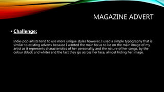 MAGAZINE ADVERT
• Challenge:
Indie-pop artists tend to use more unique styles however, I used a simple typography that is
similar to existing adverts because I wanted the main focus to be on the main image of my
artist as it represents characteristics of her personality and the nature of her songs, by the
colour (black and white) and the fact they go across her face, almost hiding her image.
 