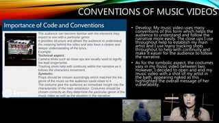 CONVENTIONS OF MUSIC VIDEOS
• Develop: My music video uses many
conventions of this form which helps the
audience to understand and follow the
narrative more easily. The close ups I use
throughout help to establish my main
artist and I use many tracking shots
throughout to help with continuity and
make it easier for the audience to follow
the narrative.
• As for the symbolic aspect, the costumes
vary in my music video between two.
However, I decided to open and end my
music video with a shot of my artist in
the bath, appearing naked as this
highlighted the overall message of her
vulnerability.
 