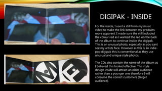 DIGIPAK - INSIDE
For the inside, I used a still from my music
video to make the link between my products
more apparent. I made sure the still included
the colour red as I wanted the red on the back
of the album to continue inside the digipak.
This is an unusual photo, especially as you cant
see my artists face. However as this is an indie-
pop digipak this is conventional as they use
unusual and unique style photos.
The CDs also contain the name of the album as
I believed this looked effective. This style
design inside will attract an older audience
rather than a younger one therefore I will
consume the correct customers (target
audience).
 