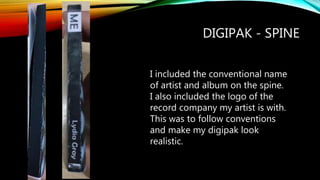 DIGIPAK - SPINE
I included the conventional name
of artist and album on the spine.
I also included the logo of the
record company my artist is with.
This was to follow conventions
and make my digipak look
realistic.
 