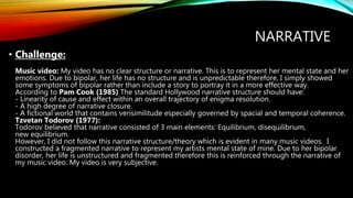 NARRATIVE
• Challenge:
Music video: My video has no clear structure or narrative. This is to represent her mental state and her
emotions. Due to bipolar, her life has no structure and is unpredictable therefore, I simply showed
some symptoms of bipolar rather than include a story to portray it in a more effective way.
According to Pam Cook (1985) The standard Hollywood narrative structure should have:
- Linearity of cause and effect within an overall trajectory of enigma resolution.
- A high degree of narrative closure.
- A fictional world that contains verisimilitude especially governed by spacial and temporal coherence.
Tzvetan Todorov (1977):
Todorov believed that narrative consisted of 3 main elements: Equilibrium, disequilibrium,
new equilibrium.
However, I did not follow this narrative structure/theory which is evident in many music videos. I
constructed a fragmented narrative to represent my artists mental state of mine. Due to her bipolar
disorder, her life is unstructured and fragmented therefore this is reinforced through the narrative of
my music video. My video is very subjective.
 