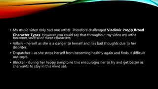 • My music video only had one artists. Therefore challenged Vladimir Propp Broad
Character Types. However you could say that throughout my video my artist
becomes several of these characters;
• Villain – herself as she is a danger to herself and has bad thoughts due to her
disorder.
• Dispatcher – as she stops herself from becoming healthy again and finds it difficult
out cope.
• Blocker - during her happy symptoms this encourages her to try and get better as
she wants to stay in this mind set.
 