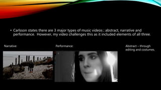• Carlsson states there are 3 major types of music videos ; abstract, narrative and
performance. However, my video challenges this as it included elements of all three.
Narrative: Performance: Abstract – through
editing and costumes.
 