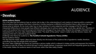 AUDIENCE
• Develop:
Active audience theory:
This is the idea that the audience have an active role to play in the understanding of, and creation of meaning within a media text.
Active audience theory argues that there is diversity in society (everyone is different) and therefore there is also choice (we can
choose what to believe). As my music video has no clear narrative it is very subjective and the message of the film can be
interpreted differently as many people have different ideologies due to various reasons (age, social class, gender etc.). Therefore, it
is up to the audience how much the accept and interpret the message of my music video. Despite the message I intended to be
interpreted from my music video, Roland Barthes states "The death of the author" doesn't matter what the director means, the
meaning of the text is what the audience thinks.
Challenge: One theory for audience is, The Frankfurt Schools Hypodermic Theory (1930s)
Passive audience theory:
The idea that the media 'injects' ideas and views directly into the brains of the audience like a hypodermic needle, therefore,
controlling the way that people think and behave.
My music video challenges this theory as it portrays a serious matter which is relevant in todays society and expresses the impact it
can have on ones life. It does not control the way in which people behave, it expresses issues which are frequently ignore by society
in the media. Makes the audience aware of real issues rather than fake reality (media).
 