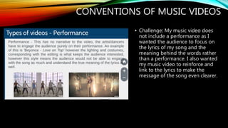 CONVENTIONS OF MUSIC VIDEOS
• Challenge: My music video does
not include a performance as I
wanted the audience to focus on
the lyrics of my song and the
meaning behind the words rather
than a performance. I also wanted
my music video to reinforce and
link to the lyrics to make the
message of the song even clearer.
 