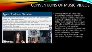CONVENTIONS OF MUSIC VIDEOS
• Develop: My music video has a
fragmented narrative. There is no
clear structure to the narrative and
is difficult to follow. It does not
follow most narrative theories such
as Todorov (1977) who states there
is 3 elements to a narrative;
Equilibrium, disequilibrium and new
equilibrium. My music video has no
structure however this was to
represent my artists mental state
and link to the lyrics of the song.
 