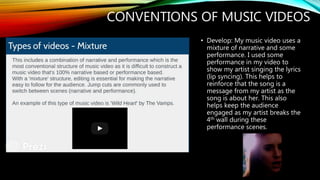 CONVENTIONS OF MUSIC VIDEOS
• Develop: My music video uses a
mixture of narrative and some
performance. I used some
performance in my video to
show my artist singing the lyrics
(lip syncing). This helps to
reinforce that the song is a
message from my artist as the
song is about her. This also
helps keep the audience
engaged as my artist breaks the
4th wall during these
performance scenes.
 