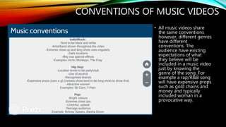 CONVENTIONS OF MUSIC VIDEOS
• All music videos share
the same conventions
however, different genres
have different
conventions. The
audience have existing
expectations of what
they believe will be
included in a music video
just by knowing the
genre of the song. For
example a rap/R&B song
will have expensive props
such as gold chains and
money and typically
included woman in a
provocative way.
 