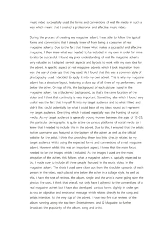 music video successfully used the forms and conventions of real life media in such a
way which meant that I created a professional and effective music video.
During the process of creating my magazine advert, I was able to follow the typical
forms and conventions that I already knew of from being a consumer of real
magazine adverts. Due to the fact that I knew what makes a successful and effective
magazine, I then knew what was needed to be included in my own in order for mine
to also be successful. I found my prior understanding of real life magazine adverts
very valuable as I adapted several aspects and layouts to work with my own idea for
the advert. A specific aspect of real magazine adverts which I took inspiration from
was the use of close ups that they used. As I found that this was a common style of
photography used, I decided to apply it into my own advert. This is why my magazine
advert has a structure layout, featuring a close up of all three of my performers, one
below the other. On top of this, the background of each picture I used in the
magazine advert has a blackened background, as that’s the same location of the
video and I think that continuity is very important. Something else which I found very
useful was the fact that I myself fit into my target audience and so what I liked and
didn’t like, could potentially be what I could base all my ideas round as I represent
my target audience. One thing which I valued especially was the fronting of social
media. As my target audience is generally young women between the ages of 15-25,
this particular demographic is quite active on various platforms of social media so I
knew that I needed to include this in the advert. Due to this, I ensured that the artists
twitter username was featured at the bottom of the advert as well as the official
website for the artist. I think that providing these two links directly relates to my
target audience whilst using the expected forms and conventions of a real magazine
advert. However whilst this was an important aspect, I knew that the main focus
needed to be the images which I included. As the images I used are the main
attraction of the advert, this follows what a magazine advert is typically expected to
do. I made sure to include all three people featured in the music video, in the
magazine advert. The shots I used were close ups from the shoulder upwards of each
person in the video, each placed one below the other in a collage style. As well as
this, I have the text of reviews, the album, single and the artist’s name going over the
photos I’ve used. I think that overall, not only have I adhered to the conventions of a
real magazine advert but I have also developed various forms slightly in order get
across an objective and emotional message which relates directly to the song and
artists intention. At the very top of the advert, I have two five star reviews of the
album running along the top from Entertainment and Q Magazine to further
broadcast the popularity of the album, song and artist.
 