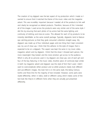 The creation of my digipack was the last aspect of my production which I made so I
wanted to ensure that it matched the theme of the music video and the magazine
advert. This was incredibly important because I needed all of the products to link well
and clearly be recognised as related products. Therefore, because of this I intended
all of the images I used across the products were very similar and of the same style. I
did this by ensuring that each photo of my actors had the same lighting and
continuity of clothing and mise-en-scene. This allowed for each of my products to be
instantly identifiable as the same overall package. Typically, digipacks tend to feature
eye catching pictures so that they grab consumer’s attention straight away. My
digipack was made up of four individual pages and one thing that I kept consistent
was my use of close ups. I think that this adheres to the style of images that is
expected to be on a digipack. This aspect was kept the same in my music video,
magazine advert and my digipack. I think that the closer I showed each person, the
more meaningful they looked and the more emotion got across to the audience.
Which is why all six pictures used in my digipack are close ups; one of each girl and
four of the boy featuring in the music video. Another piece of continuity kept similar
in both my magazine advert and digipack was the style of font that I used. I didn’t
want to overcomplicate either product and so whilst products clearly look different
and use different images, the main font is in the same style, this being Century
Gothic and Nixie One for the majority of text included. However, some parts were
styled differently; either in italics, bold or different sizing which makes some of the
text look like they’re in different fonts when they are actually just presented
differently.
 