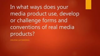 In what ways does your
media product use, develop
or challenge forms and
conventions of real media
products?
HELENA LATAMSING
 