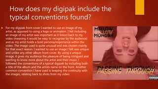 How does my digipak include the
typical conventions found?
 For my digipak front cover I wanted to use an image of my
artist, as apposed to using a logo or animation. I felt including
an image of my artist was important as it linked back to my
video (meaning it would be easy to recognise by the audience)
and as my artist holds a bold persona/importance within the
video. The image used is quite unusual and was chosen mainly
for that exact reason. I wanted to use an image I felt was unique
and unlike any other album front cover. By using a unique
image, it gives my audience the pleasure of being intrigued and
wanting to know more about the artist and their music. I
followed the conventions of a typical digipak by including both
a title of the album and the artists name on the front. Another
common convention I have used is keeping the continuity with
the images, relating back to shots from my video.
 