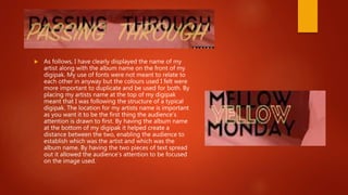  As follows, I have clearly displayed the name of my
artist along with the album name on the front of my
digipak. My use of fonts were not meant to relate to
each other in anyway but the colours used I felt were
more important to duplicate and be used for both. By
placing my artists name at the top of my digipak
meant that I was following the structure of a typical
digipak. The location for my artists name is important
as you want it to be the first thing the audience’s
attention is drawn to first. By having the album name
at the bottom of my digipak it helped create a
distance between the two, enabling the audience to
establish which was the artist and which was the
album name. By having the two pieces of text spread
out it allowed the audience’s attention to be focused
on the image used.
 