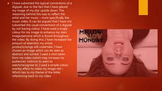  I have subverted the typical conventions of a
digipak, due to the fact that I have placed
my image of my star upside down. The
reasoning behind this was to reflect the
artist and her music – more specifically the
music video. It can be argued that I have not
subverted the usual conventions of a digipak
by not having colour. I have used a single
colour for my image to enhance my stars
image/persona which is found throughout
the video. By doing this, I have increased the
amount of attention my artists
products/songs will undertake. I have
chosen an image which can be seen as
abstract and surreal. I used a shot taken
from my video (which may increase my
audiences’ instincts to want to
watch/recognise it), I used a simple colour
overlay effect to make my image red –
Which ties to my theme of the bible,
referencing back to my video.
 