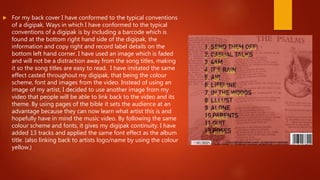  For my back cover I have conformed to the typical conventions
of a digipak. Ways in which I have conformed to the typical
conventions of a digipak is by including a barcode which is
found at the bottom right hand side of the digipak, the
information and copy right and record label details on the
bottom left hand corner. I have used an image which is faded
and will not be a distraction away from the song titles, making
it so the song titles are easy to read. I have imitated the same
effect casted throughout my digipak, that being the colour
scheme, font and images from the video. Instead of using an
image of my artist, I decided to use another image from my
video that people will be able to link back to the video and its
theme. By using pages of the bible it sets the audience at an
advantage because they can now learn what artist this is and
hopefully have in mind the music video. By following the same
colour scheme and fonts, it gives my digipak continuity. I have
added 13 tracks and applied the same font effect as the album
title. (also linking back to artists logo/name by using the colour
yellow.)
 
