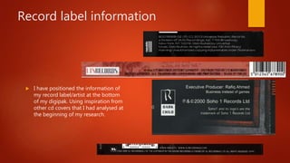 Record label information
 I have positioned the information of
my record label/artist at the bottom
of my digipak. Using inspiration from
other cd covers that I had analysed at
the beginning of my research.
 