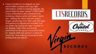  I have included on my digipak my own
record label company and copy right
information, similar to existing digipaks. My
record label has been named ‘LTSRECORDS’.
I have conformed to the conventions by
including a feature which will make it stand
out – adding the colour red and using a
slogan. (producing since ‘09) I used this logo
throughout my digipak and included it on
my poster. By having this logo included on
my digipak, I feel I have successfully
conformed to the typical conventions found
on digipak while also giving it a sense of
continuity. Thus making my products look
professional and realistic.
 