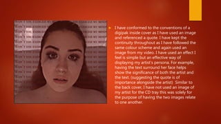  I have conformed to the conventions of a
digipak inside cover as I have used an image
and referenced a quote. I have kept the
continuity throughout as I have followed the
same colour scheme and again used an
image from my video. I have used an effect I
feel is simple but an effective way of
displaying my artist’s persona. For example,
having the text surround her face helps
show the significance of both the artist and
the text. (suggesting the quote is of
importance alongside the artist) Similar to
the back cover, I have not used an image of
my artist for the CD tray this was solely for
the purpose of having the two images relate
to one another.
 
