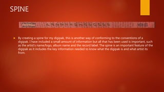 SPINE
 By creating a spine for my digipak, this is another way of conforming to the conventions of a
digipak. I have included a small amount of information but all that has been used is important, such
as the artist’s name/logo, album name and the record label. The spine is an important feature of the
digipak as it includes the key information needed to know what the digipak is and what artist its
from.
 