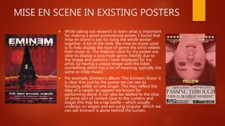 MISE EN SCENE IN EXISTING POSTERS
 While taking out research to learn what is important
for making a good promotional poster, I found that
mise en scene is key for tying the whole poster
together. A lot of the time, the mise en scene used
is to help display the type of genre the artist relates
their music to. The features used for my poster are
clear to display a pop/inide genre. Mainly due to
the image and persona I have displayed for my
artist, by having a unque image with the bible.
(something which has a lot of meaning, typically the
same as inide music)
 For example, Eminem’s album ‘The Eminem Show’ it
is clear that just by the poster we can see its
focusing solely on one singer. This may reflect the
idea of a rapper as rappers are known for
performing alone. It can also be related to the idea
of some sort of contest (due to the curtains and
stage) this may be a rap battle – which usually
undergo on stages and are sung singular. Which we
can see Eminem is alone behind the curtain.
 