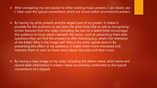  After comparing my own poster to other existing music posters, I can clearly see
I have used the typical conventions which are found within promotional posters.
 By having my artist present and the largest part of my poster, it makes it
possible for the audience to see what the artist looks like as well as recognising
similar features from the video. Including the text on a faded bible encourages
the audience to focus what's beneath the music, such as presenting them with
questions they can find the answers to after listening.(e.g. what's the relevance
of the bible? Why is the image red? Why is the artist upside down?) By
presenting this effect to my audience, it makes them more interested and
interests them to want to know more about the artist and their music.
 By having a clear image of my artist, including the album name, artist name and
record label information it means I have successfully conformed to the typical
conventions of a digipak.
 