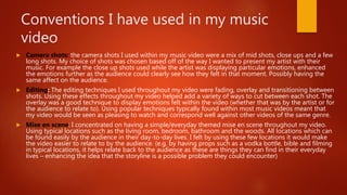 Conventions I have used in my music
video
 Camera shots: the camera shots I used within my music video were a mix of mid shots, close ups and a few
long shots. My choice of shots was chosen based off of the way I wanted to present my artist with their
music. For example the close up shots used while the artist was displaying particular emotions, enhanced
the emotions further as the audience could clearly see how they felt in that moment. Possibly having the
same affect on the audience.
 Editing: The editing techniques I used throughout my video were fading, overlay and transitioning between
shots. Using these effects throughout my video helped add a variety of ways to cut between each shot. The
overlay was a good technique to display emotions felt within the video (whether that was by the artist or for
the audience to relate to). Using popular techniques typically found within most music videos meant that
my video would be seen as pleasing to watch and correspond well against other videos of the same genre.
 Mise en scene: I concentrated on having a simple/everyday themed mise en scene throughout my video.
Using typical locations such as the living room, bedroom, bathroom and the woods. All locations which can
be found easily by the audience in their day-to-day lives. I felt by using these few locations it would make
the video easier to relate to by the audience. (e.g. by having props such as a vodka bottle, bible and filming
in typical locations, it helps relate back to the audience as these are things they can find in their everyday
lives – enhancing the idea that the storyline is a possible problem they could encounter)
 