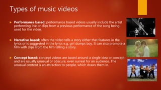 Types of music videos
 Performance based: performance based videos usually include the artist
performing live or clips from a previous performance of the song being
used for the video.
 Narrative based: often the video tells a story either that features in the
lyrics or is suggested in the lyrics e.g. girl dumps boy. It can also promote a
film with clips from the film telling a story.
 Concept based: concept videos are based around a single idea or concept
and are usually unusual or obscure, even surreal for an audience. The
unusual content is an attraction to people, which draws them in.
 