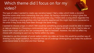 Which theme did I focus on for my
video?
The type of video I wanted to create was narrative based. I feel a video which holds a storyline
becomes some what more interesting than any others. By having a storyline to a song it gives the
audience a personal connection to the song and artist. (e.g. if there were a song which regarded the
topic of cheating, a young girl/boy who had recently experienced this might feel more connected to
the artist if they know they have been through the same thing.)
I wanted to choose a topic in which I felt would be something young people would be able to relate to
or take an interest in. Choosing a controversial topic such as religion did fall at a risk, I had to take on
board that a topic such as this can consequently lead to backlash. However, this did not effect my
choice with choosing to use it as my theme within my video.
I decided to use the concept of social realism within my video as I knew this would be another way of
drawing in my target audience. For example the use of underage drinking/drug use helps the audience
understand/relate to the artist and their feelings.
 