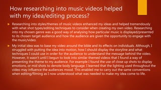 How researching into music videos helped
with my idea/editing process?
 Researching into styles/themes of music videos enhanced my ideas and helped tremendously
with what shot types/editing techniques to consider when creating my own video. Researching
into my chosen genre was a good way of analysing how particular music is displayed/presented
to its chosen target audience and how the audience are given the opportunity to engage with
the music/video.
 My initial idea was to base my video around the bible and its effects on individuals. Although, I
struggled with putting the idea into motion, how I should display the storyline and what
techniques I could use in order for the audience to understand the message behind the video.
However, it wasn’t until I begun to look into similar themed videos that I found a way of
presenting the theme to my audience. For example I found the use of close up shots to display
emotions, or mid shots to denote body language. I learned that the lighting used throughout the
video may influence the audiences mood. This enabled me to carry out the same conventions
when editing/filming as I now understood what was needed to make my idea come to life.
 