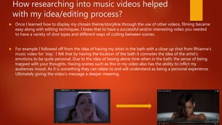How researching into music videos helped
with my idea/editing process?
 Once I learned how to display my chosen theme/storyline through the use of other videos, filming became
easy along with editing techniques. I knew that to have a successful and/or interesting video you needed
to have a variety of shot types and different ways of cutting between scenes.
 For example I followed off from the idea of having my artist in the bath with a close up shot from Rhianna’s
music video for ‘stay’. I felt that by having the location of the bath it connotes the idea of the artist’s
emotions to be quite personal. Due to the idea of having alone time when in the bath; the sense of being
trapped with your thoughts. Having scenes such as this in my video also has the ability to inflict my
audiences mood. As it is something they can relate to and will understand as being a personal experience.
Ultimately giving the video’s message a deeper meaning.
 