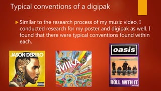 Typical conventions of a digipak
 Similar to the research process of my music video, I
conducted research for my poster and digipak as well. I
found that there were typical conventions found within
each.
 