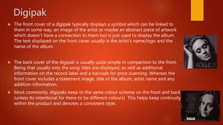 Digipak
 The front cover of a digipak typically displays a symbol which can be linked to
them in some way, an image of the artist or maybe an abstract piece of artwork
which doesn’t have a connection to them but is just used to display the album.
The text displayed on the front cover usually is the artist’s name/logo and the
name of the album.
 The back cover of the digipak is usually quite simple in comparison to the front.
Being that usually only the song titles are displayed, as well as additional
information on the record label and a barcode for price scanning. Whereas the
front cover includes a statement image, title of the album, artist name and any
addition information.
 Most commonly, digipaks keep to the same colour scheme on the front and back
(unless its intentional for there to be different colours) This helps keep continuity
within the product and denotes a consistent style.
 