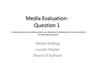 Media Evaluation-
                  Question 1
In what way does your media product use, develop or challenge forms and conventions
                              of real media products?



                         Nicole wilding
                         Lauren Davies
                        Sharni O’Sullivan
 