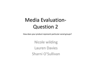 Media Evaluation-
    Question 2
How does your product represent particular social groups?



           Nicole wilding
           Lauren Davies
          Sharni O’Sullivan
 
