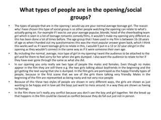 What types of people are in the opening/social
                          groups?
•   The types of people that are in the opening I would say are your normal average teenage girl. The reason
    why I have chosen this type of social group is so other people watching the opening can relate to what’s
    actually going on. For example if I was to use your average popular, blonde, head of the cheerleading team
    girl which is seen in a lot of teenage romantic comedy films, it wouldn’t make my opening very different as
    this has been done a lot of times before. The age group that I have used in my film is between 16-18 years
    of age as when I handed out my questionnaires this was the most popular answer given back, which I think
    this works well as if I want teenage girls to relate in this, I wouldn’t put in a 12 or 22 year old girl in the
    opening as they wouldn’t connect in the same way as if it were someone their own age.
•   By including the normal, average, nice type of girl in my opening I want the audience to be attached to the
    girl and for them to feel sorry for her when she gets dumped. I also want the audience to relate to her if
    they have ever gone through the same as what she did.
•   In our opening you only really see two type of people the males and females. Even though no males
    appear in the film they are still there e.g. the two girls talking about boyfriends in the beginning and the
    girl getting the text saying that she is dumped. In the film girls are portrayed as the happy friendly types of
    people, because in the first scene that we see of the girls there talking very friendly. Males in the
    beginning of the film are represented as being nasty and not very nice people.
•   Because of this these two styles of people are shown in very different ways, the girls are shown as just
    wanting to be happy and in love yet the boys just want to mess around. In a way they are shown as having
    no feelings.
•   In the film there isn’t really any conflict because you don’t see the boy and girl together. Yet the break up
    that happens in the film could be classed as conflict because they do fall out just not in person.
 