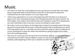 Music
•   The reason we chose the crush background music was because it sounds like a very happy
    bouncy song which helps to show the genre of the film, it also helps the audience to
    understand that the main character is in a very happy mood.
•   I think it was a good idea to use music at the beginning while the titles are on because it
    helps it to be more interesting and stops it from being boring while the viewer waits for the
    film to begin. It also makes it seem like the titles aren't staying on screen for to long because
    you have something to listen to and your not just sat looking at a quiet screen.
•   We made it so the music fades in at the beginning to it doesn't just quickly jump to the song,
    because this would make the film seem rushed and wouldn't look as professional as it would
    if the song slowly came on, it also fades out at the end of the song so it doesn't suddenly just
    cut out, by doing this it shows the viewer that something is going to happen and it makes
    them start watching properly.
•   The music we used to put over the top of the main character walking, is a non-diegetic sound
    mainly because we didn't need any diegetic sound as its only the opening and there isn't
    anything really happening so there was no need for any other type of sound.
 