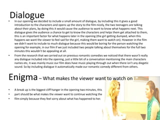 Dialogue
•   In our opening we decided to include a small amount of dialogue, by including this it gives a good
    introduction to the characters and opens up the story to the film nicely, the two teenagers are talking
    about their plans, by doing this it would cause the audience to want to know what happens next. This
    dialogue gives the audience a chance to get to know the characters and helps them get attached to them,
    this is an important factor for what happens later in the opening (the girl getting dumped, when this
    happens we want the viewer to feel sad for the girl, making them want to watch on). However in the film
    we didn’t want to include to much dialogue because this would be boring for the person watching the
    opening for example, in our film if we just included two people talking about themselves for the full two
    minutes this wouldn’t be appealing at all.
•   From the research that we carried out on previous romantic comedies we noticed that there wasn’t really
    any dialogue included into the opening, just a little bit of a conversation mentioning the main characters
    names etc, it was mainly music our film does have music playing through out when there isn’t any diegetic
    sound. So by including dialogue it automatically made our romantic comedy different from others.


Enigma – What makes the viewer want to watch on
•   A break up is the biggest cliff hanger in the opening two minutes, this
•   part should be what makes the viewer want to continue watching the
•   film simply because they feel sorry about what has happened to her.
 