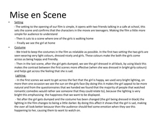 Mise en Scene
•    Setting
    - The setting to the opening of our film is simple, it opens with two friends talking in a cafe at school, this
     sets the scene and confirms that the characters in the movie are teenagers. Making the film a little more
     simple for audience to understand
     - Then it cuts to a scene where one of the girls is walking home
     - Finally we see the girl at home
•    Costume
     - We tried to keep the costumes in the film as relatable as possible. In the first two setting the two girls are
     seen wearing very light colours, dressed nicely and girls. These colours make the both the girls come
     across as being happy and friendly.
     - Then in the last scene, after the girl gets dumped, we see the girl dressed in all black, by using black this
     makes the contrast between the first scenes more effective (when she was dressed in bright girly colours)
     and helps get across the feeling that she is sad.
      Lighting:
      - In the first scenes we want to get across the fact that the girl is happy, we used very bright lighting, on
     more then one occasion we see the sun on the girls face (by doing this it makes the girl appeal to be more
     natural and from the questionnaires that we handed we found that the majority of people that watched
     romantic comedies would rather see someone that they could relate to), because the lighting is very
     bright this emphasising the happiness that we want to be displayed.
      - Yet after the girl gets dumped and the costume has been changed (the girl being dressed in black) the
     lighting in the film changes to being a little darker. By doing this affect it shows that the girl is sad, making
     the over all look better because then the audience should feel some emotion when they see this
     happening to her, causing them to want to watch on.
 
