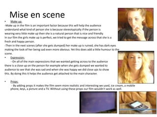 Mise en scene
•     Make up:
-Make up in the film is an important factor because this will help the audience
understand what kind of person she is because stereotypically if the person is
wearing very little make up then she is a natural person that is nice and friendly.
In our film the girls make up is perfect, we tried to get the message across that she is a
fresh and happy person.
-Then in the next scenes (after she gets dumped) her make up is ruined, she has dark eyes
making the look of her being sad even more obvious. Yet this does add a little humour to the
scene.
•     Expression:
      - On all of the main expressions that we wanted getting across to the audience
there is a close up on the person for example when she gets dumped we wanted to
audience to see that she was sad and when she was happy we did close ups to show
this. By doing this it helps the audience get attached to the main character.

•   Props:
     - By adding props it makes the film seem more realistic and interesting we used, ice cream, a mobile
    phone, keys, a picture and a TV. Without using these props our film wouldn’t work as well.
 