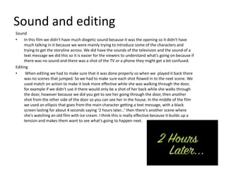 Sound and editing
Sound
•    In this film we didn't have much diegetic sound because it was the opening so it didn't have
     much talking in it because we were mainly trying to introduce some of the characters and
     trying to get the storyline across. We did have the sounds of the television and the sound of a
     text message we did this so it is easier for the viewers to understand what's going on because if
     there was no sound and there was a shot of the TV or a phone they might get a bit confused.
Editing
•     When editing we had to make sure that it was done properly so when we played it back there
     was no scenes that jumped. So we had to make sure each shot flowed in to the next scene. We
     used match on action to make it look more effective while she was walking through the door,
     for example if we didn't use it there would only be a shot of her back while she walks through
     the door, however because we did you get to see her going through the door, then another
     shot from the other side of the door so you can see her in the house. In the middle of the film
     we used an ellipsis that goes from the main character getting a text message, with a black
     screen lasting for about 4 seconds saying ‘2 hours later...’ then there's another scene where
     she's watching an old film with ice cream. I think this is really effective because it builds up a
     tension and makes them want to see what's going to happen next.
 