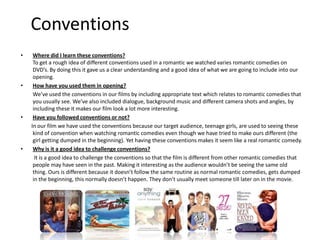 Conventions
•    Where did I learn these conventions?
     To get a rough idea of different conventions used in a romantic we watched varies romantic comedies on
     DVD’s. By doing this it gave us a clear understanding and a good idea of what we are going to include into our
     opening.
•    How have you used them in opening?
     We’ve used the conventions in our films by including appropriate text which relates to romantic comedies that
     you usually see. We’ve also included dialogue, background music and different camera shots and angles, by
     including these it makes our film look a lot more interesting.
•    Have you followed conventions or not?
    In our film we have used the conventions because our target audience, teenage girls, are used to seeing these
     kind of convention when watching romantic comedies even though we have tried to make ours different (the
     girl getting dumped in the beginning). Yet having these conventions makes it seem like a real romantic comedy.
•    Why is it a good idea to challenge conventions?
      It is a good idea to challenge the conventions so that the film is different from other romantic comedies that
     people may have seen in the past. Making it interesting as the audience wouldn’t be seeing the same old
     thing. Ours is different because it doesn’t follow the same routine as normal romantic comedies, gets dumped
     in the beginning, this normally doesn’t happen. They don’t usually meet someone till later on in the movie.
 