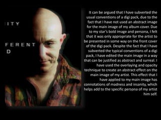 It can be argued that I have subverted the
usual conventions of a digi pack, due to the
fact that I have not used an abstract image
for the main image of my album cover. Due
to my star’s bold image and persona, I felt
that it was only appropriate for the artist to
be presented in some way on the front cover
of the digi pack. Despite the fact that I have
subverted the typical conventions of a digi
pack, I have edited the main image in a way
that can be justified as abstract and surreal. I
have used the overlaying and opacity
technique to create an abstract effect on the
main image of my artist. This effect that I
have applied to my main image has
connotations of madness and insanity, which
helps add to the specific persona of my artist
him self.
 