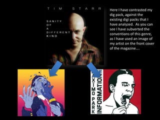 Here I have contrasted my
dig pack, against the
existing digi packs that I
have analyzed. As you can
see I have subverted the
conventions of this genre,
as I have used an image of
my artist on the front cover
of the magazine….
 