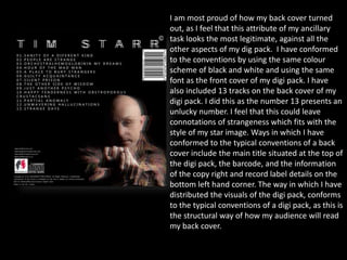 I am most proud of how my back cover turned
out, as I feel that this attribute of my ancillary
task looks the most legitimate, against all the
other aspects of my dig pack. I have conformed
to the conventions by using the same colour
scheme of black and white and using the same
font as the front cover of my digi pack. I have
also included 13 tracks on the back cover of my
digi pack. I did this as the number 13 presents an
unlucky number. I feel that this could leave
connotations of strangeness which fits with the
style of my star image. Ways in which I have
conformed to the typical conventions of a back
cover include the main title situated at the top of
the digi pack, the barcode, and the information
of the copy right and record label details on the
bottom left hand corner. The way in which I have
distributed the visuals of the digi pack, conforms
to the typical conventions of a digi pack, as this is
the structural way of how my audience will read
my back cover.
 
