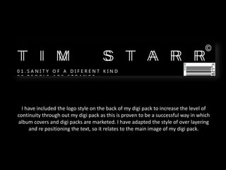 I have included the logo style on the back of my digi pack to increase the level of
continuity through out my digi pack as this is proven to be a successful way in which
album covers and digi packs are marketed. I have adapted the style of over layering
and re positioning the text, so it relates to the main image of my digi pack.
 