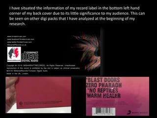 I have situated the information of my record label in the bottom left hand
corner of my back cover due to its little significance to my audience. This can
be seen on other digi packs that I have analyzed at the beginning of my
research.
 